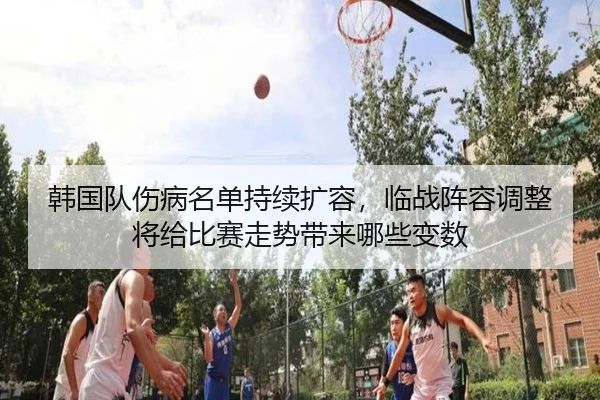 韩国队伤病名单持续扩容，临战阵容调整将给比赛走势带来哪些变数