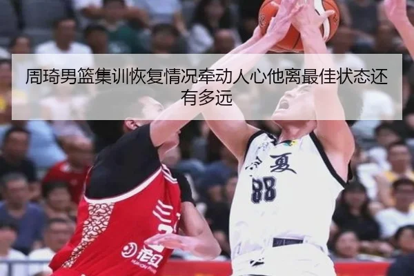 周琦男篮集训恢复情况牵动人心他离最佳状态还有多远